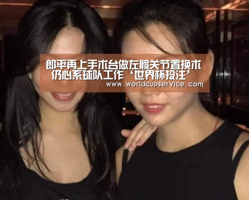 郎平再上手术台做左髋关节置换术 仍心系球队工作‘世界杯投注’(图2) 2026世界杯